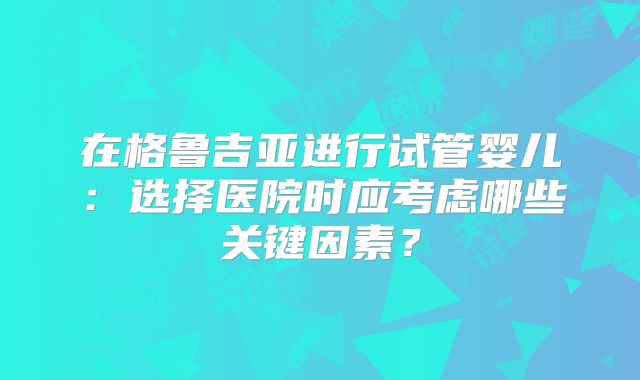 在格鲁吉亚进行试管婴儿：选择医院时应考虑哪些关键因素？