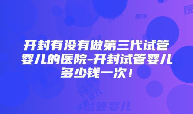 开封有没有做第三代试管婴儿的医院-开封试管婴儿多少钱一次！