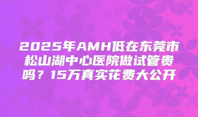 2025年AMH低在东莞市松山湖中心医院做试管贵吗？15万真实花费大公开