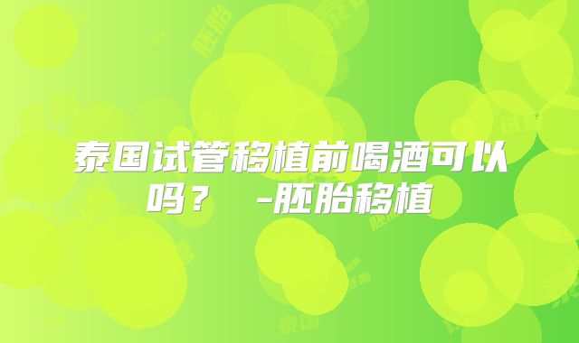 泰国试管移植前喝酒可以吗？ -胚胎移植