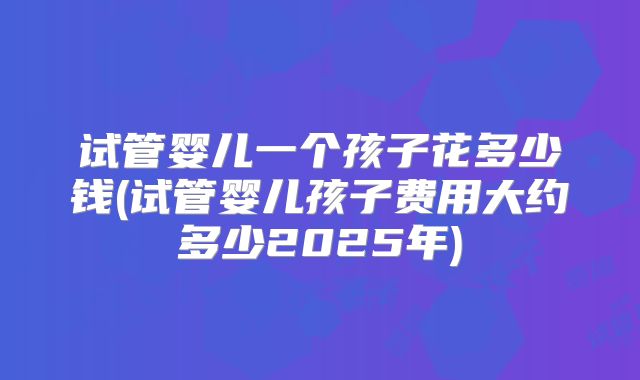 试管婴儿一个孩子花多少钱(试管婴儿孩子费用大约多少2025年)