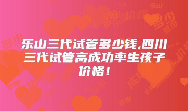 乐山三代试管多少钱,四川三代试管高成功率生孩子价格！