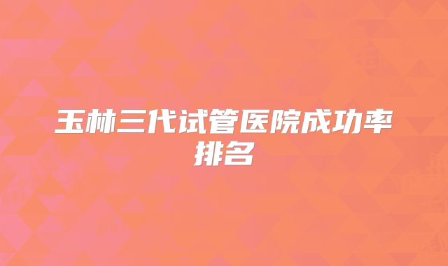 玉林三代试管医院成功率排名