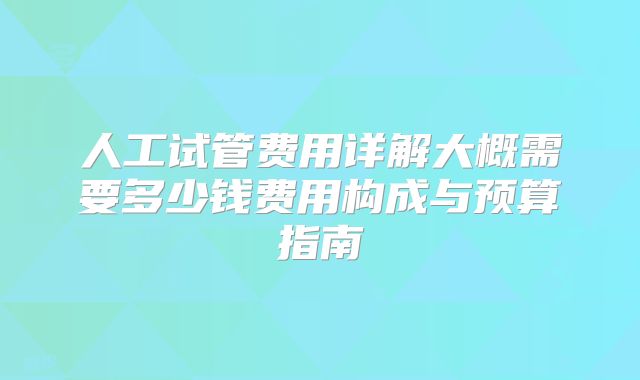 人工试管费用详解大概需要多少钱费用构成与预算指南