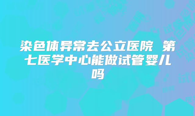 染色体异常去公立医院 第七医学中心能做试管婴儿吗