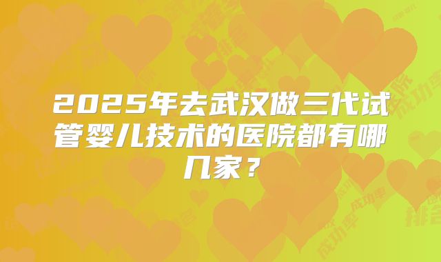 2025年去武汉做三代试管婴儿技术的医院都有哪几家？