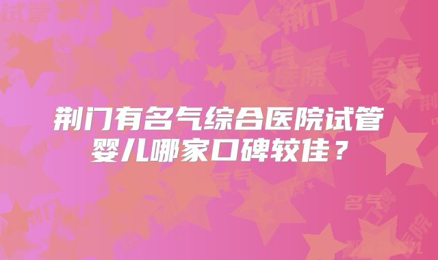 荆门有名气综合医院试管婴儿哪家口碑较佳？