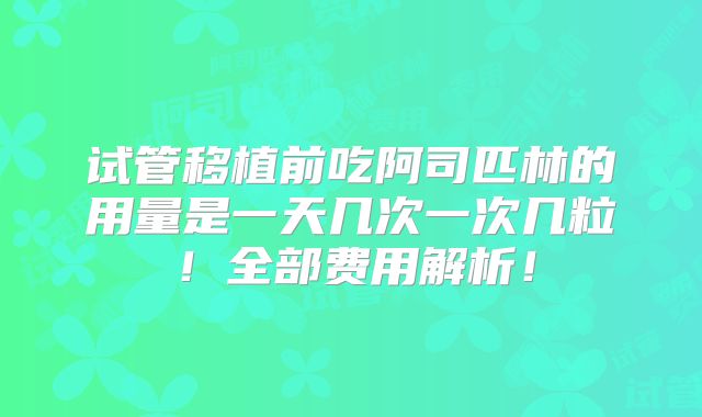 试管移植前吃阿司匹林的用量是一天几次一次几粒!全部费用解析!