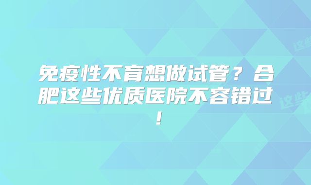 免疫性不育想做试管?合肥这些优质医院不容错过!