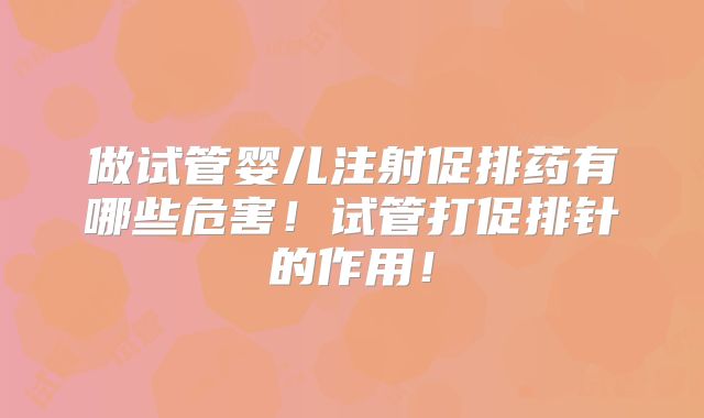 做试管婴儿注射促排药有哪些危害！试管打促排针的作用！