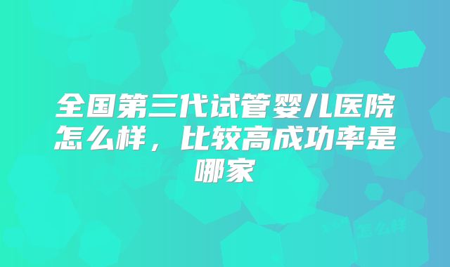 全国第三代试管婴儿医院怎么样，比较高成功率是哪家