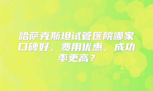 哈萨克斯坦试管医院哪家口碑好，费用优惠，成功率更高？