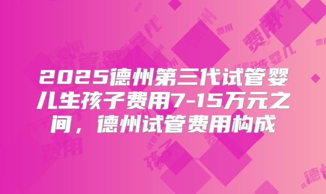 2025德州第三代试管婴儿生孩子费用7-15万元之间,德州试管费用构成