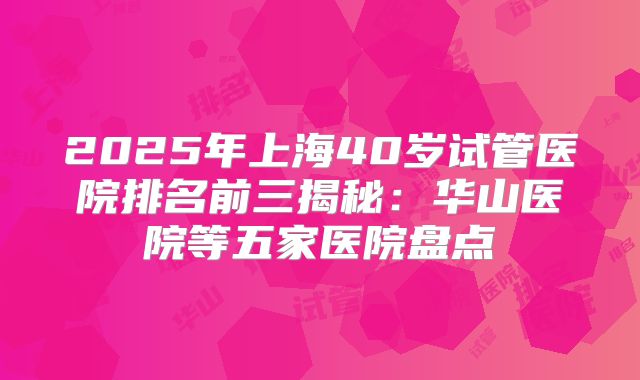 2025年上海40岁试管医院排名前三揭秘：华山医院等五家医院盘点