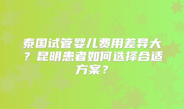 泰国试管婴儿费用差异大？昆明患者如何选择合适方案？
