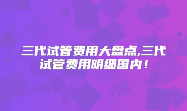 三代试管费用大盘点,三代试管费用明细国内！