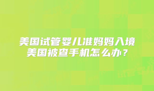 美国试管婴儿准妈妈入境美国被查手机怎么办？