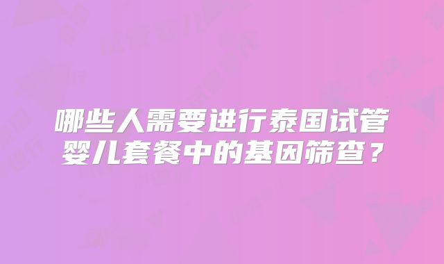 哪些人需要进行泰国试管婴儿套餐中的基因筛查？