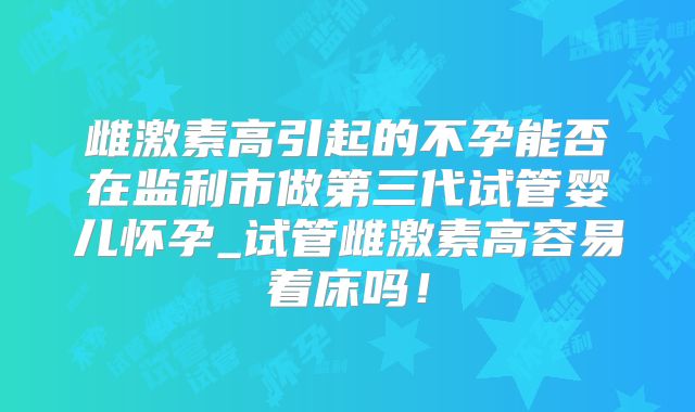 雌激素高引起的不孕能否在监利市做第三代试管婴儿怀孕_试管雌激素高容易着床吗！