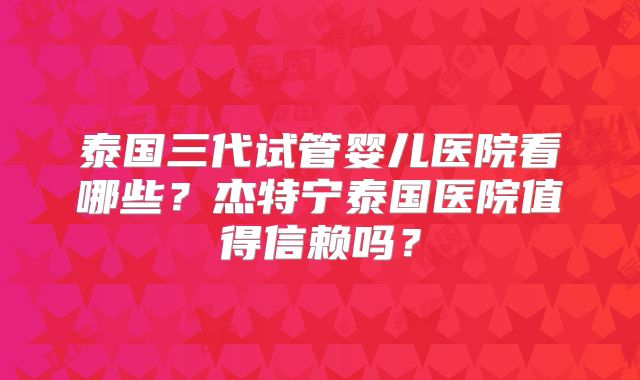 泰国三代试管婴儿医院看哪些？杰特宁泰国医院值得信赖吗？