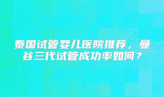 泰国试管婴儿医院推荐，曼谷三代试管成功率如何？