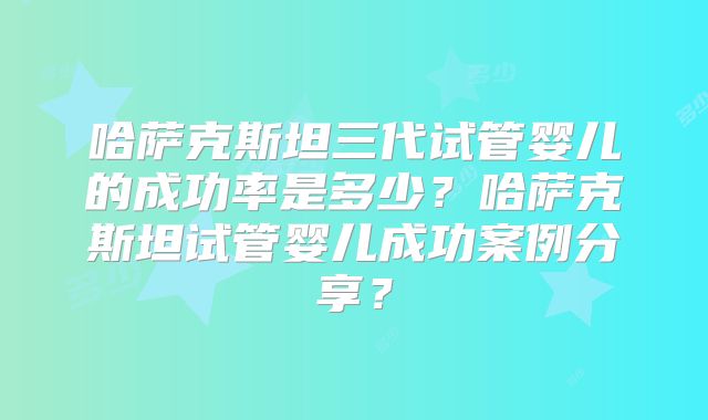 哈萨克斯坦三代试管婴儿的成功率是多少？哈萨克斯坦试管婴儿成功案例分享？
