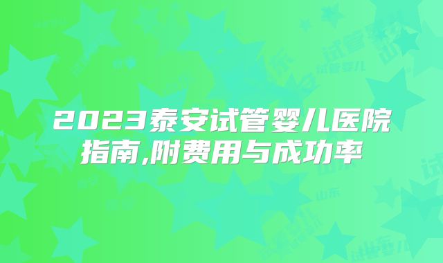 2023泰安试管婴儿医院指南,附费用与成功率