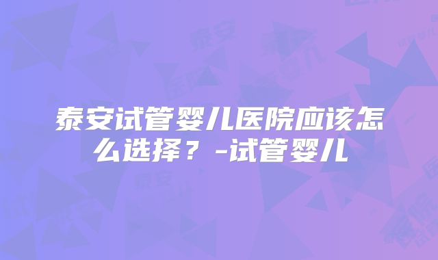 泰安试管婴儿医院应该怎么选择？-试管婴儿