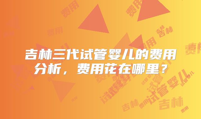 吉林三代试管婴儿的费用分析，费用花在哪里？
