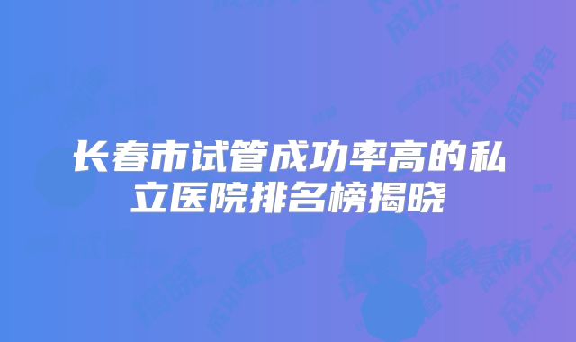长春市试管成功率高的私立医院排名榜揭晓