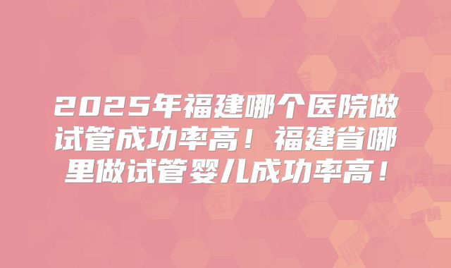 2025年福建哪个医院做试管成功率高！福建省哪里做试管婴儿成功率高！