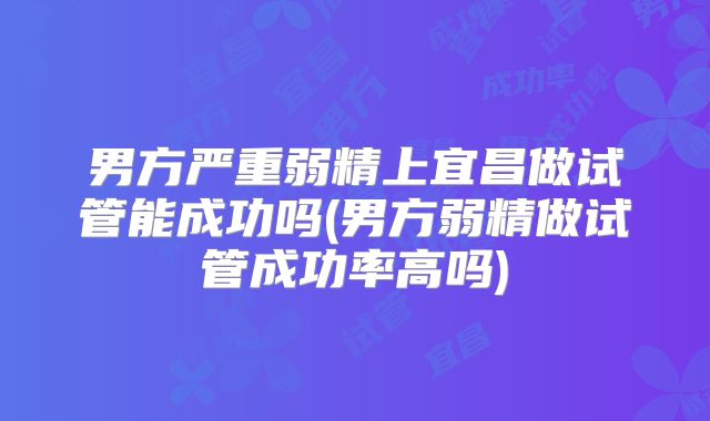 男方严重弱精上宜昌做试管能成功吗(男方弱精做试管成功率高吗)