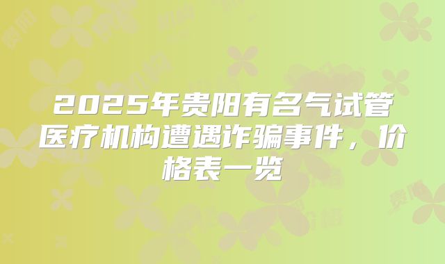 2025年贵阳有名气试管医疗机构遭遇诈骗事件,价格表一览