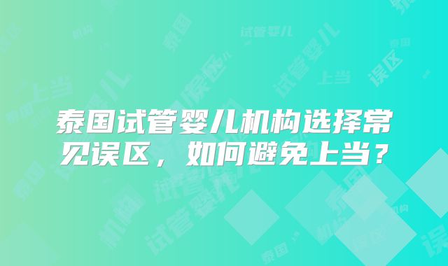 泰国试管婴儿机构选择常见误区，如何避免上当？