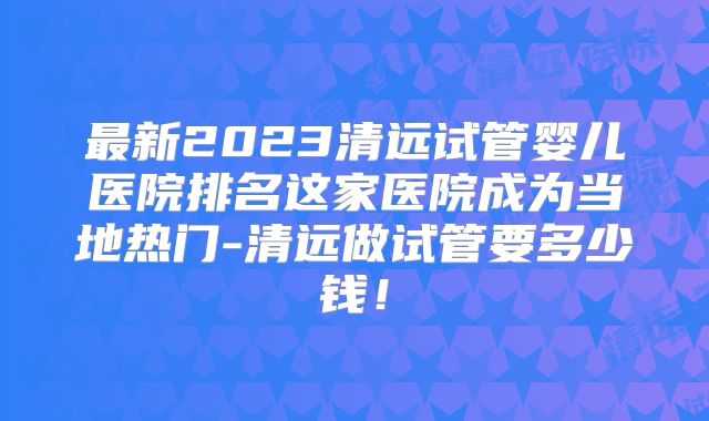 最新2023清远试管婴儿医院排名这家医院成为当地热门-清远做试管要多少钱！