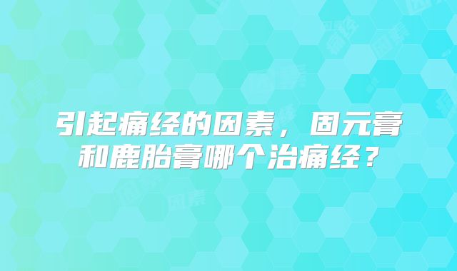 引起痛经的因素,固元膏和鹿胎膏哪个治痛经?