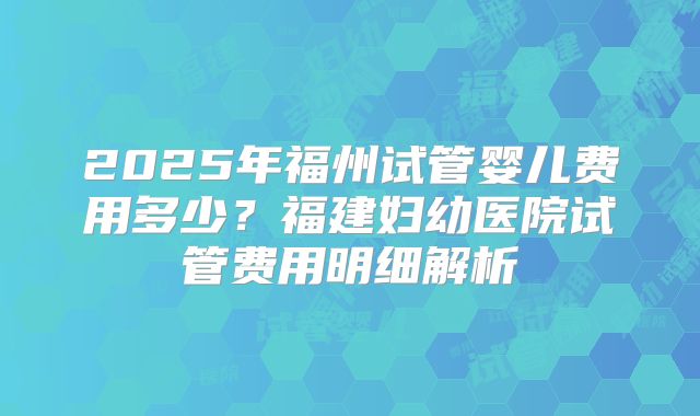 2025年福州试管婴儿费用多少?福建妇幼医院试管费用明细解析