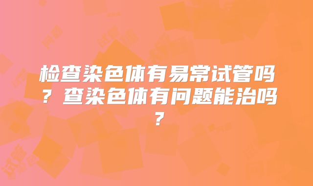 检查染色体有易常试管吗?查染色体有问题能治吗?