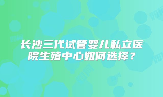 长沙三代试管婴儿私立医院生殖中心如何选择？