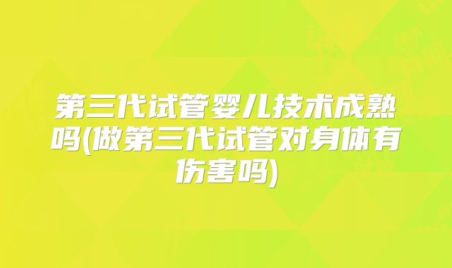 第三代试管婴儿技术成熟吗(做第三代试管对身体有伤害吗)