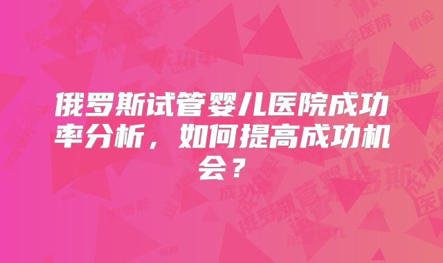 俄罗斯试管婴儿医院成功率分析，如何提高成功机会？
