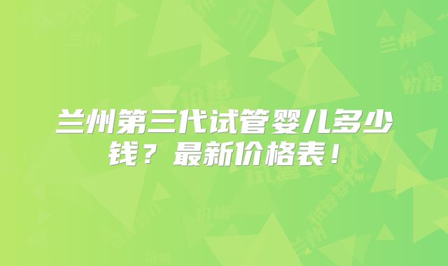 兰州第三代试管婴儿多少钱？最新价格表！