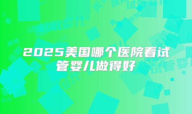 2025美国哪个医院看试管婴儿做得好