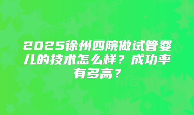 2025徐州四院做试管婴儿的技术怎么样？成功率有多高？