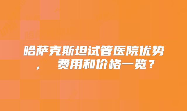 哈萨克斯坦试管医院优势， 费用和价格一览？