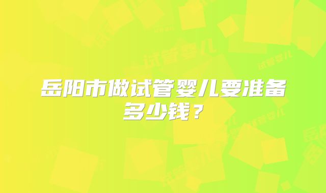 岳阳市做试管婴儿要准备多少钱？