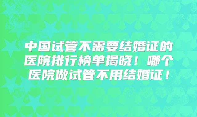 中国试管不需要结婚证的医院排行榜单揭晓！哪个医院做试管不用结婚证！