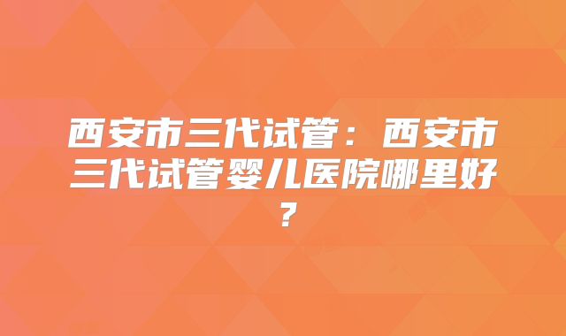 西安市三代试管：西安市三代试管婴儿医院哪里好？