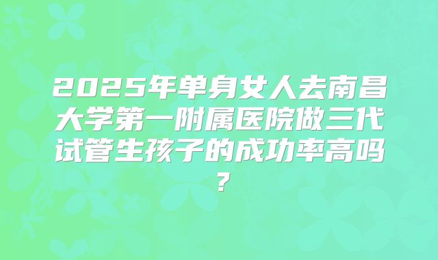 2025年单身女人去南昌大学第一附属医院做三代试管生孩子的成功率高吗?