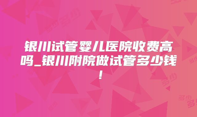 银川试管婴儿医院收费高吗_银川附院做试管多少钱！